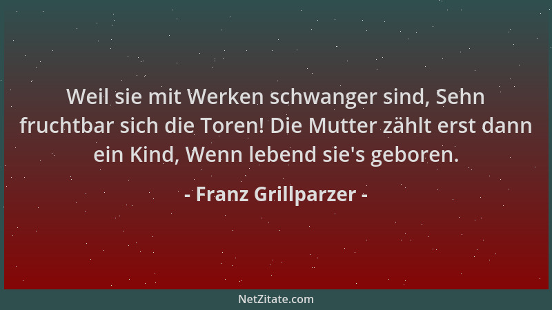 Franz Grillparzer - Weil sie mit Werken schwanger sind, Sehn fruchtbar sich die Toren! Die Mutter zählt erst dann ein Kind,...