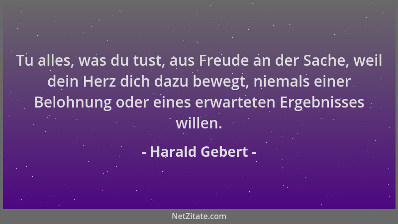 Harald Gebert - Tu alles, was du tust, aus Freude an der Sache, weil dein Herz dich dazu bewegt, niemals einer Belohnung od...