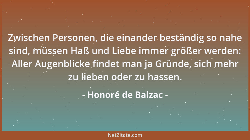 Honoré de Balzac - Zwischen Personen, die einander beständig so nahe sind, müssen Haß und Liebe immer größer werden: Aller...
