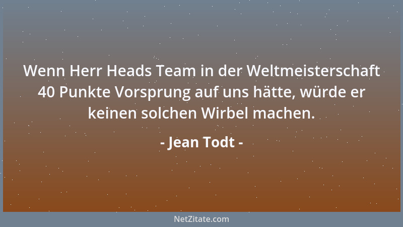 Jean Todt - Wenn Herr Heads Team in der Weltmeisterschaft 40 Punkte Vorsprung auf uns hätte, würde er keinen solchen Wirbel...