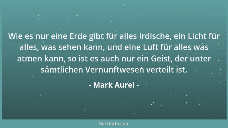 Mark Aurel - Wie es nur eine Erde gibt für alles Irdische, ein Licht für alles, was sehen kann, und eine Luft für alles was...