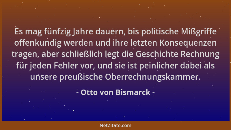 Otto von Bismarck - Es mag fünfzig Jahre dauern, bis politische Mißgriffe offenkundig werden und ihre letzten Konsequenzen...