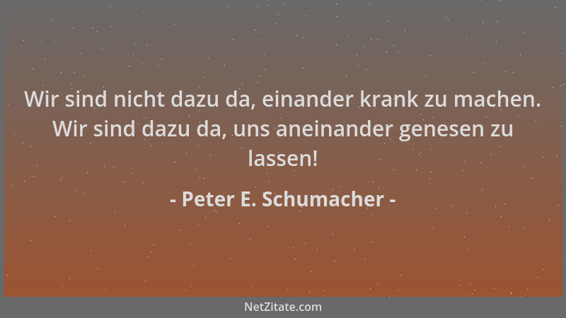 Peter E. Schumacher - Wir sind nicht dazu da, einander krank zu machen. Wir sind dazu da, uns aneinander genesen zu lassen!...