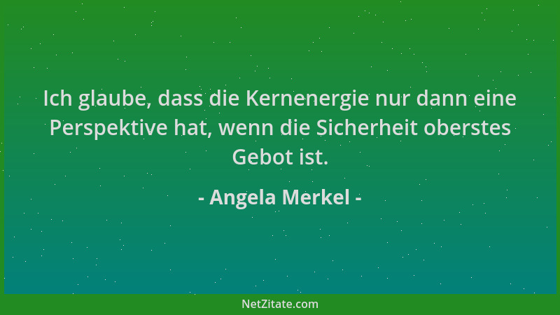 Angela Merkel - Ich glaube, dass die Kernenergie nur dann eine Perspektive hat, wenn die Sicherheit oberstes Gebot ist....