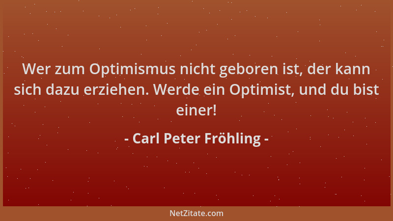 Carl Peter Fröhling - Wer zum Optimismus nicht geboren ist, der kann sich dazu erziehen. Werde ein Optimist, und du bist ei...