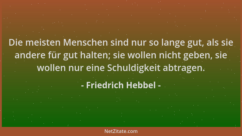 Friedrich Hebbel - Die meisten Menschen sind nur so lange gut, als sie andere für gut halten; sie wollen nicht geben, sie w...