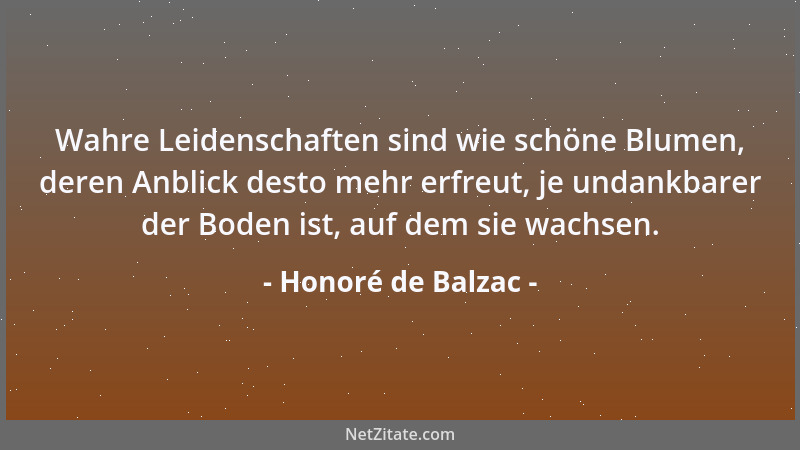 Honoré de Balzac - Wahre Leidenschaften sind wie schöne Blumen, deren Anblick desto mehr erfreut, je undankbarer der Boden...