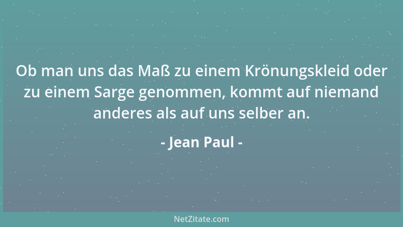 Jean Paul - Ob man uns das Maß zu einem Krönungskleid oder zu einem Sarge genommen, kommt auf niemand anderes als auf uns s...