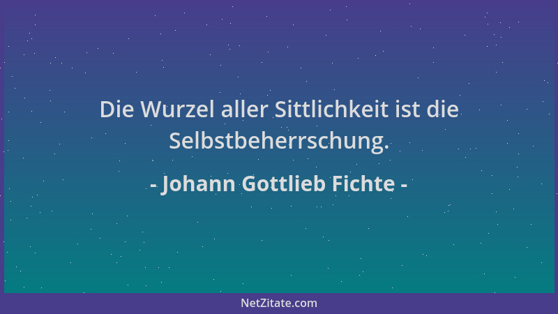 Johann Gottlieb Fichte - Die Wurzel aller Sittlichkeit ist die Selbstbeherrschung....