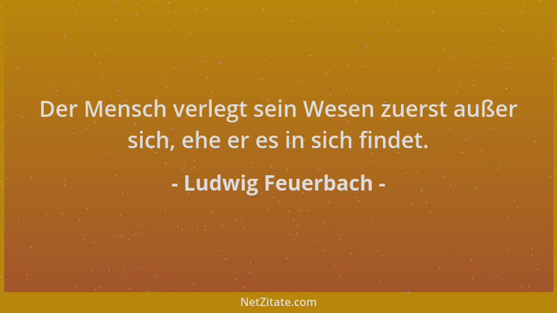 Ludwig Feuerbach - Der Mensch verlegt sein Wesen zuerst außer sich, ehe er es in sich findet....
