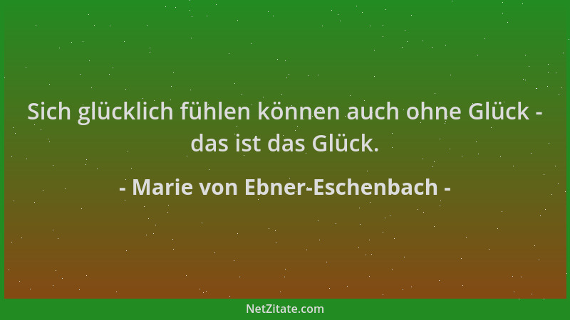 Marie von Ebner-Eschenbach - Sich glücklich fühlen können auch ohne Glück - das ist das Glück....