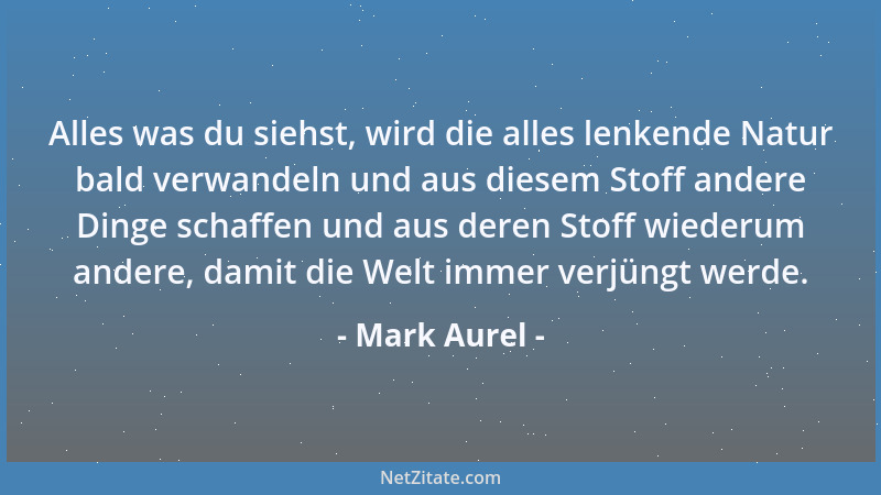 Mark Aurel - Alles was du siehst, wird die alles lenkende Natur bald verwandeln und aus diesem Stoff andere Dinge schaffen...