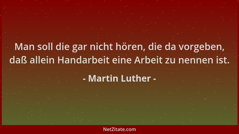 Martin Luther - Man soll die gar nicht hören, die da vorgeben, daß allein Handarbeit eine Arbeit zu nennen ist....