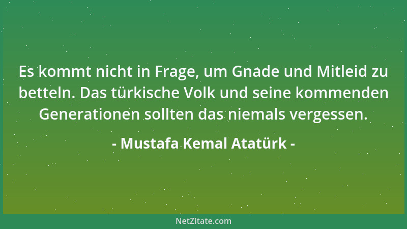 Mustafa Kemal Atatürk - Es kommt nicht in Frage, um Gnade und Mitleid zu betteln. Das türkische Volk und seine kommenden Ge...