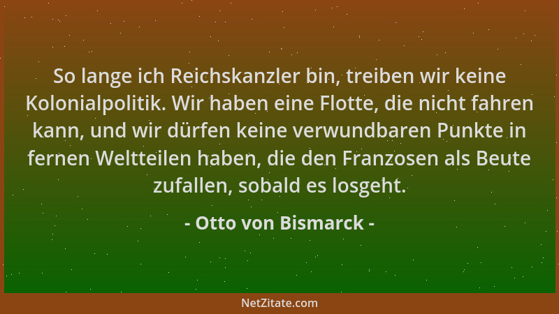 Otto von Bismarck - So lange ich Reichskanzler bin, treiben wir keine Kolonialpolitik. Wir haben eine Flotte, die nicht fah...