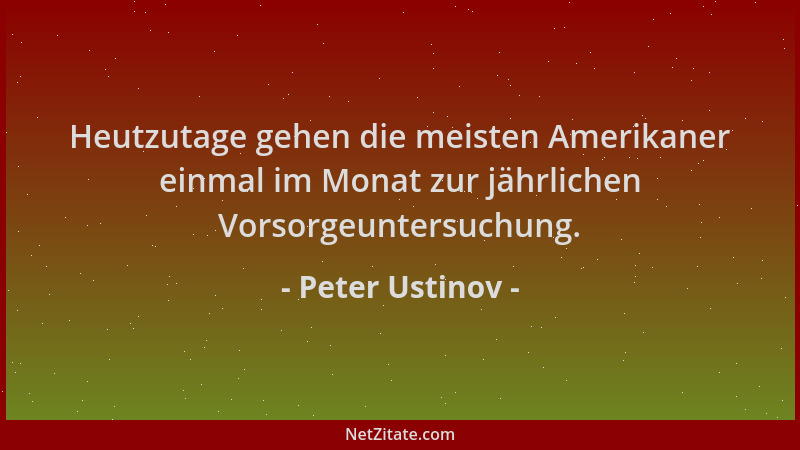 Peter Ustinov - Heutzutage gehen die meisten Amerikaner einmal im Monat zur jährlichen Vorsorgeuntersuchung....