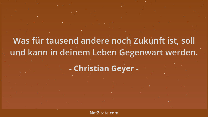 Christian Geyer - Was für tausend andere noch Zukunft ist, soll und kann in deinem Leben Gegenwart werden....