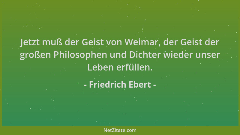 Friedrich Ebert - Jetzt muß der Geist von Weimar, der Geist der großen Philosophen und Dichter wieder unser Leben erfüllen....