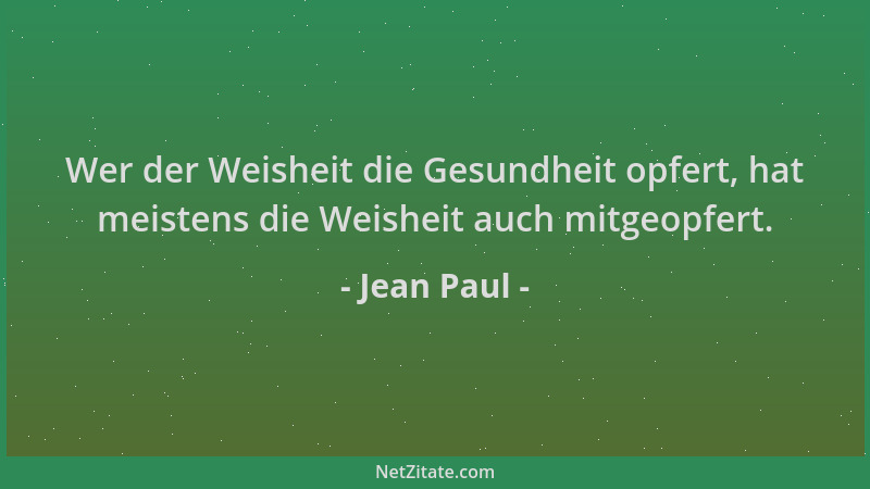 Jean Paul - Wer der Weisheit die Gesundheit opfert, hat meistens die Weisheit auch mitgeopfert....
