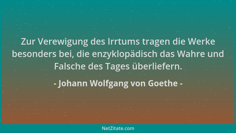 Johann Wolfgang von Goethe - Zur Verewigung des Irrtums tragen die Werke besonders bei, die enzyklopädisch das Wahre und Fa...