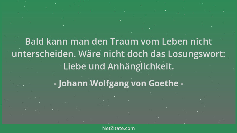 Johann Wolfgang von Goethe - Bald kann man den Traum vom Leben nicht unterscheiden. Wäre nicht doch das Losungswort: Liebe...
