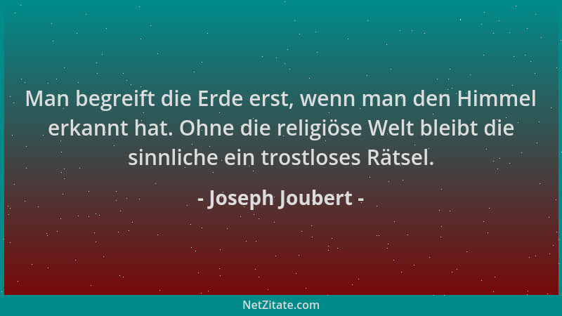 Joseph Joubert - Man begreift die Erde erst, wenn man den Himmel erkannt hat. Ohne die religiöse Welt bleibt die sinnliche...