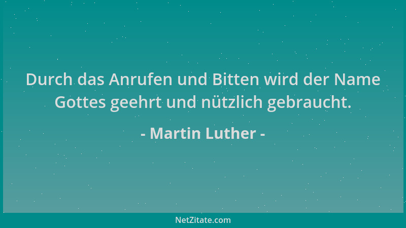 Martin Luther - Durch das Anrufen und Bitten wird der Name Gottes geehrt und nützlich gebraucht....