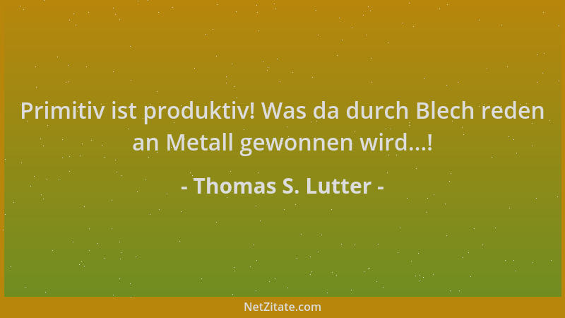 Thomas S. Lutter - Primitiv ist produktiv! Was da durch Blech reden an Metall gewonnen wird...!...