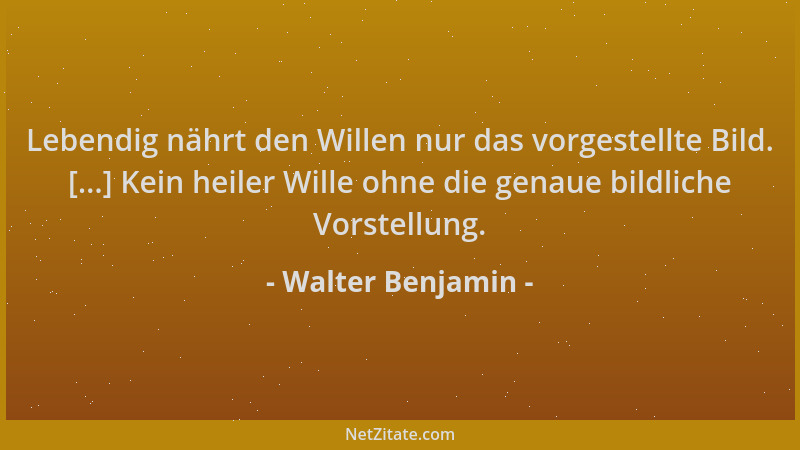 Walter Benjamin - Lebendig nährt den Willen nur das vorgestellte Bild. [...] Kein heiler Wille ohne die genaue bildliche Vo...