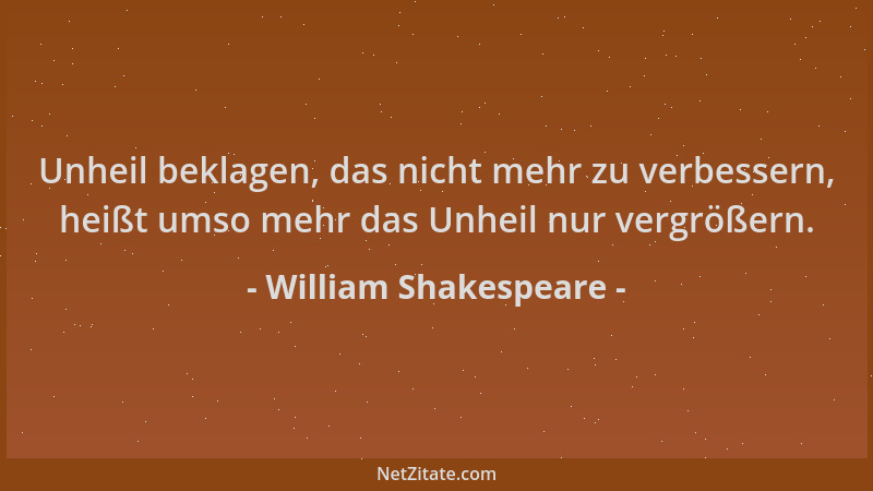 William Shakespeare - Unheil beklagen, das nicht mehr zu verbessern, heißt umso mehr das Unheil nur vergrößern....