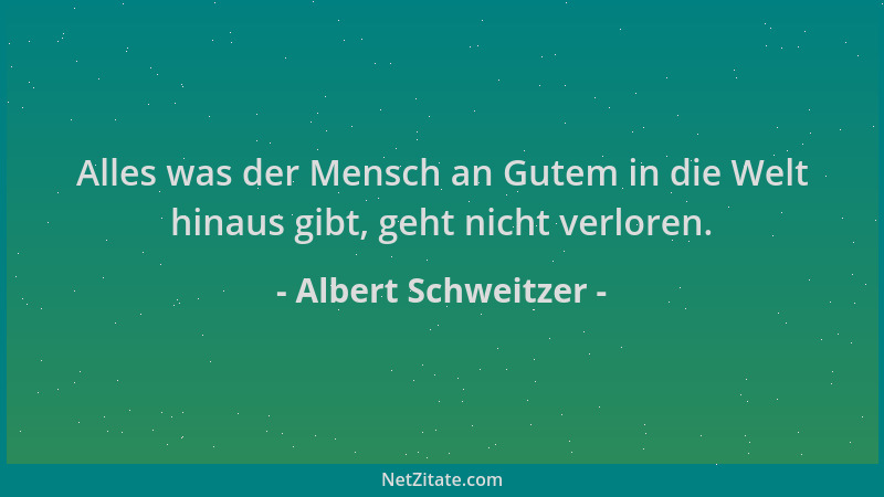 Albert Schweitzer - Alles was der Mensch an Gutem in die Welt hinaus gibt, geht nicht verloren....