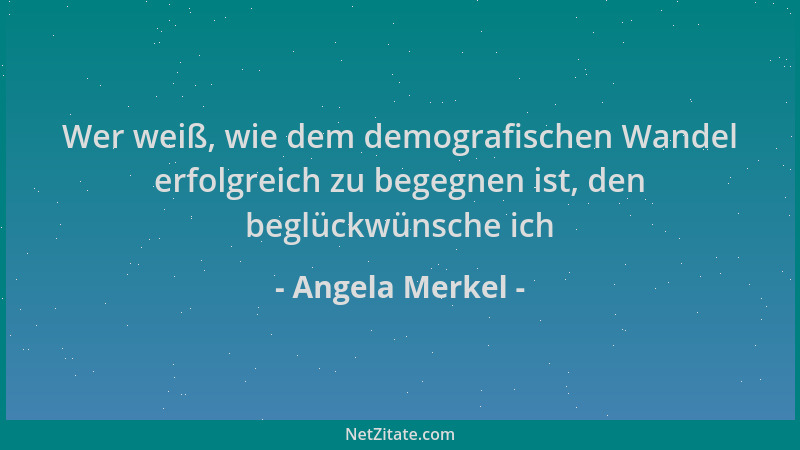 Angela Merkel - Wer weiß, wie dem demografischen Wandel erfolgreich zu begegnen ist, den beglückwünsche ich...