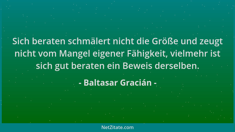 Baltasar Gracián - Sich beraten schmälert nicht die Größe und zeugt nicht vom Mangel eigener Fähigkeit, vielmehr ist sich g...
