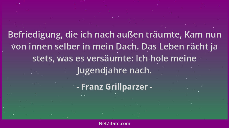 Franz Grillparzer - Befriedigung, die ich nach außen träumte, Kam nun von innen selber in mein Dach. Das Leben rächt ja ste...