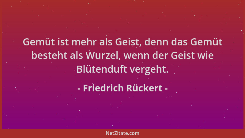 Friedrich Rückert - Gemüt ist mehr als Geist, denn das Gemüt besteht als Wurzel, wenn der Geist wie Blütenduft vergeht....