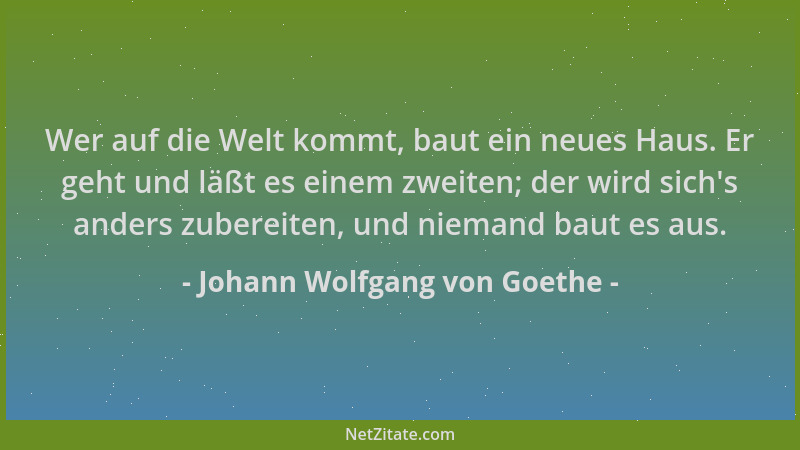 Johann Wolfgang von Goethe - Wer auf die Welt kommt, baut ein neues Haus. Er geht und läßt es einem zweiten; der wird sich '...