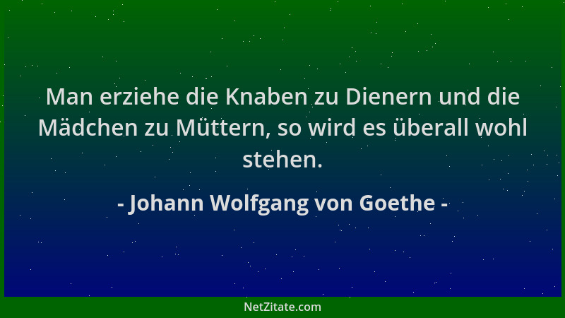 Johann Wolfgang von Goethe - Man erziehe die Knaben zu Dienern und die Mädchen zu Müttern, so wird es überall wohl stehen....