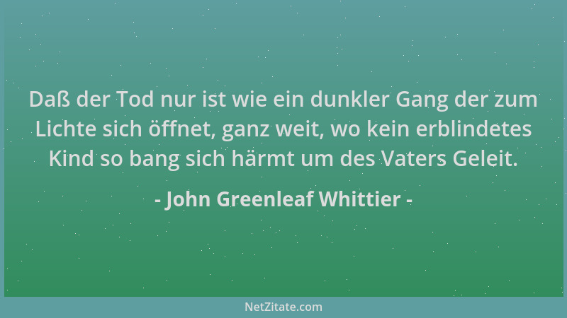 John Greenleaf Whittier - Daß der Tod nur ist wie ein dunkler Gang der zum Lichte sich öffnet, ganz weit, wo kein erblindet...