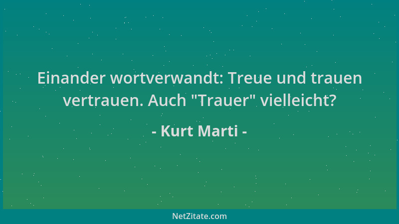 Kurt Marti - Einander wortverwandt: Treue und trauen vertrauen. Auch  "Trauer " vielleicht?...