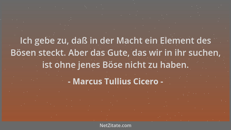 Marcus Tullius Cicero - Ich gebe zu, daß in der Macht ein Element des Bösen steckt. Aber das Gute, das wir in ihr suchen, i...