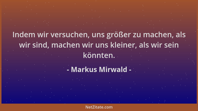 Markus Mirwald - Indem wir versuchen, uns größer zu machen, als wir sind, machen wir uns kleiner, als wir sein könnten....