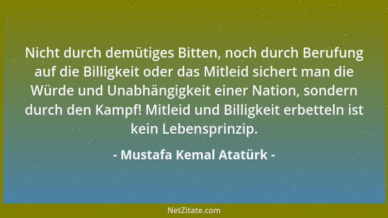 Mustafa Kemal Atatürk - Nicht durch demütiges Bitten, noch durch Berufung auf die Billigkeit oder das Mitleid sichert man d...