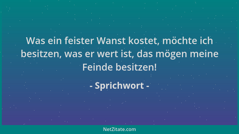 Sprichwort - Was ein feister Wanst kostet, möchte ich besitzen, was er wert ist, das mögen meine Feinde besitzen!...