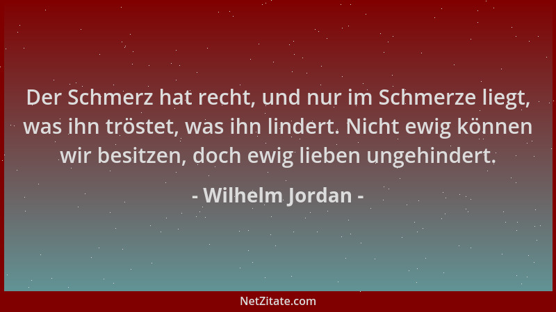 Wilhelm Jordan - Der Schmerz hat recht, und nur im Schmerze liegt, was ihn tröstet, was ihn lindert. Nicht ewig können wir...