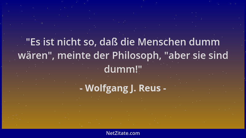 Wolfgang J. Reus -  "Es ist nicht so, daß die Menschen dumm wären ", meinte der Philosoph,  "aber sie sind dumm! "...