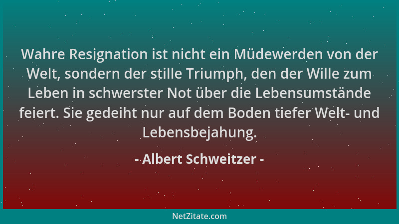Albert Schweitzer - Wahre Resignation ist nicht ein Müdewerden von der Welt, sondern der stille Triumph, den der Wille zum...