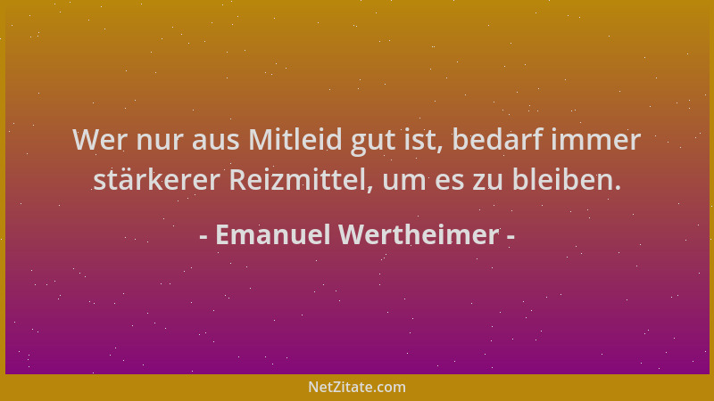 Emanuel Wertheimer - Wer nur aus Mitleid gut ist, bedarf immer stärkerer Reizmittel, um es zu bleiben....