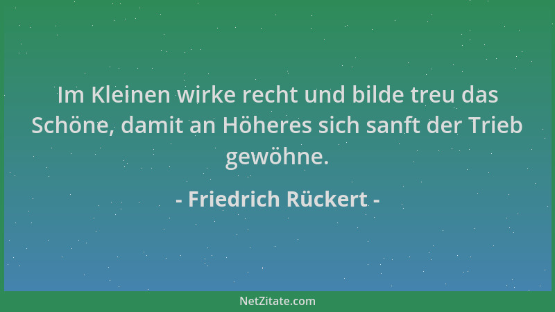 Friedrich Rückert - Im Kleinen wirke recht und bilde treu das Schöne, damit an Höheres sich sanft der Trieb gewöhne....