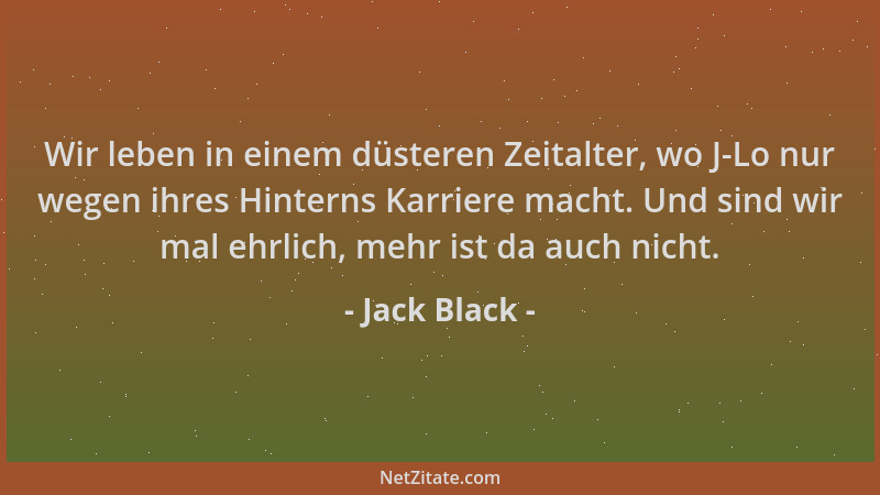 Jack Black - Wir leben in einem düsteren Zeitalter, wo J-Lo nur wegen ihres Hinterns Karriere macht. Und sind wir mal ehrli...
