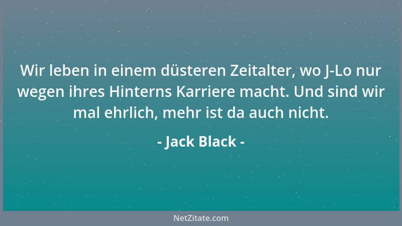 Jack Black - Wir leben in einem düsteren Zeitalter, wo J-Lo nur wegen ihres Hinterns Karriere macht. Und sind wir mal ehrli...